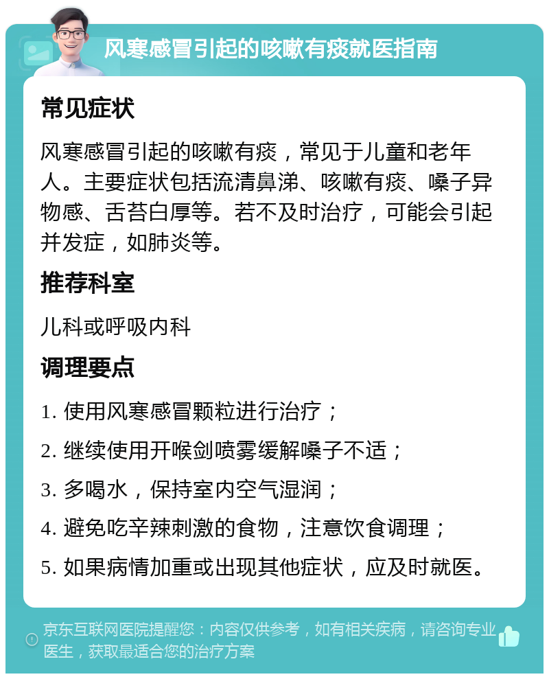 风寒感冒引起的咳嗽有痰就医指南 常见症状 风寒感冒引起的咳嗽有痰，常见于儿童和老年人。主要症状包括流清鼻涕、咳嗽有痰、嗓子异物感、舌苔白厚等。若不及时治疗，可能会引起并发症，如肺炎等。 推荐科室 儿科或呼吸内科 调理要点 1. 使用风寒感冒颗粒进行治疗； 2. 继续使用开喉剑喷雾缓解嗓子不适； 3. 多喝水，保持室内空气湿润； 4. 避免吃辛辣刺激的食物，注意饮食调理； 5. 如果病情加重或出现其他症状，应及时就医。