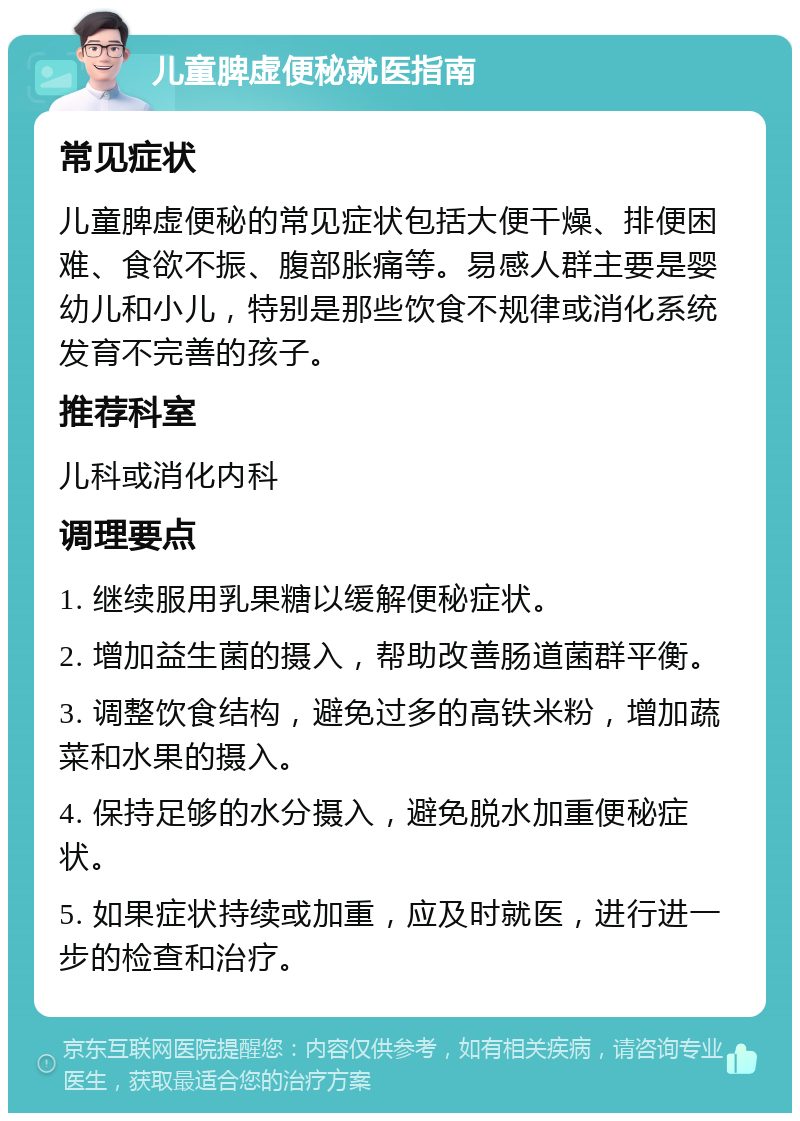 儿童脾虚便秘就医指南 常见症状 儿童脾虚便秘的常见症状包括大便干燥、排便困难、食欲不振、腹部胀痛等。易感人群主要是婴幼儿和小儿，特别是那些饮食不规律或消化系统发育不完善的孩子。 推荐科室 儿科或消化内科 调理要点 1. 继续服用乳果糖以缓解便秘症状。 2. 增加益生菌的摄入，帮助改善肠道菌群平衡。 3. 调整饮食结构，避免过多的高铁米粉，增加蔬菜和水果的摄入。 4. 保持足够的水分摄入，避免脱水加重便秘症状。 5. 如果症状持续或加重，应及时就医，进行进一步的检查和治疗。