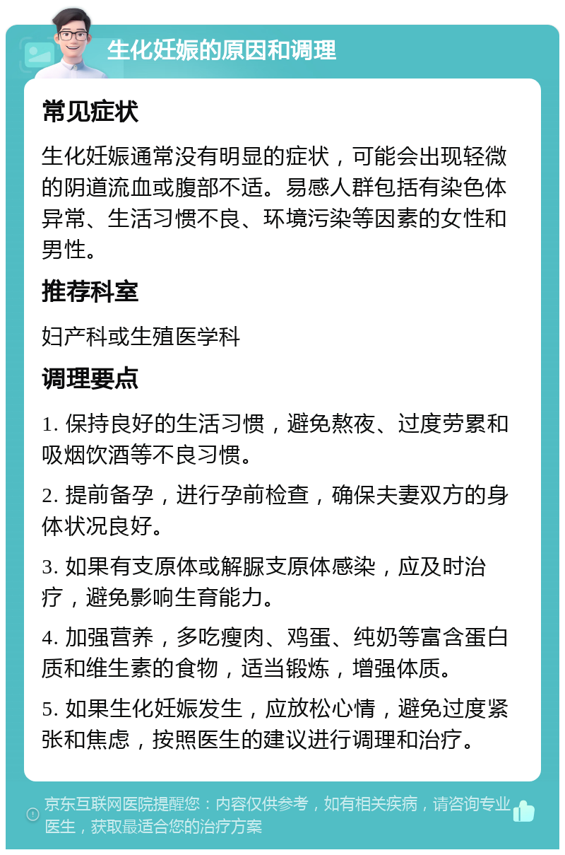 生化妊娠的原因和调理 常见症状 生化妊娠通常没有明显的症状，可能会出现轻微的阴道流血或腹部不适。易感人群包括有染色体异常、生活习惯不良、环境污染等因素的女性和男性。 推荐科室 妇产科或生殖医学科 调理要点 1. 保持良好的生活习惯，避免熬夜、过度劳累和吸烟饮酒等不良习惯。 2. 提前备孕，进行孕前检查，确保夫妻双方的身体状况良好。 3. 如果有支原体或解脲支原体感染，应及时治疗，避免影响生育能力。 4. 加强营养，多吃瘦肉、鸡蛋、纯奶等富含蛋白质和维生素的食物，适当锻炼，增强体质。 5. 如果生化妊娠发生，应放松心情，避免过度紧张和焦虑，按照医生的建议进行调理和治疗。