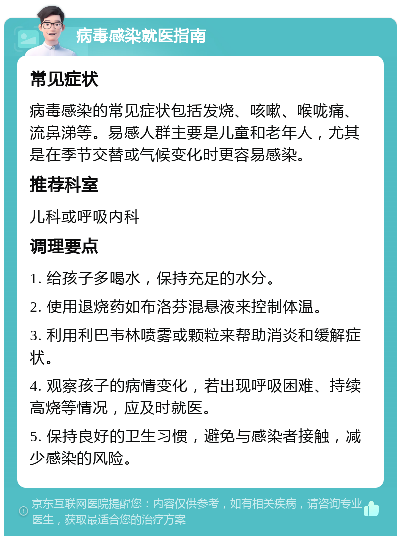 病毒感染就医指南 常见症状 病毒感染的常见症状包括发烧、咳嗽、喉咙痛、流鼻涕等。易感人群主要是儿童和老年人，尤其是在季节交替或气候变化时更容易感染。 推荐科室 儿科或呼吸内科 调理要点 1. 给孩子多喝水，保持充足的水分。 2. 使用退烧药如布洛芬混悬液来控制体温。 3. 利用利巴韦林喷雾或颗粒来帮助消炎和缓解症状。 4. 观察孩子的病情变化，若出现呼吸困难、持续高烧等情况，应及时就医。 5. 保持良好的卫生习惯，避免与感染者接触，减少感染的风险。