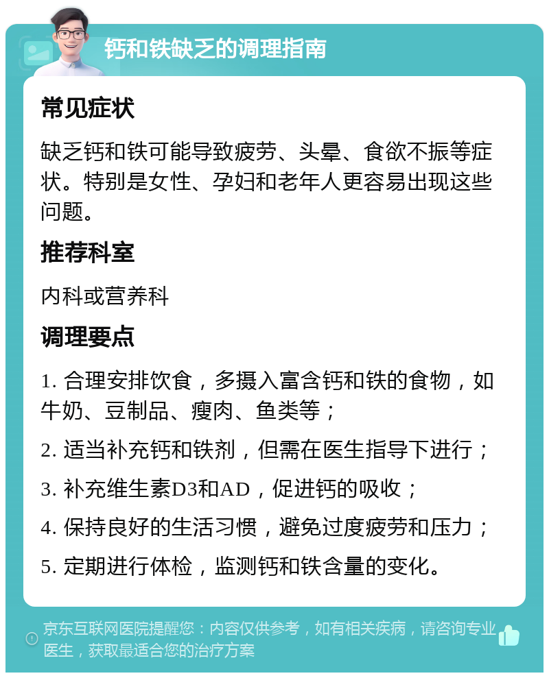 钙和铁缺乏的调理指南 常见症状 缺乏钙和铁可能导致疲劳、头晕、食欲不振等症状。特别是女性、孕妇和老年人更容易出现这些问题。 推荐科室 内科或营养科 调理要点 1. 合理安排饮食，多摄入富含钙和铁的食物，如牛奶、豆制品、瘦肉、鱼类等； 2. 适当补充钙和铁剂，但需在医生指导下进行； 3. 补充维生素D3和AD，促进钙的吸收； 4. 保持良好的生活习惯，避免过度疲劳和压力； 5. 定期进行体检，监测钙和铁含量的变化。