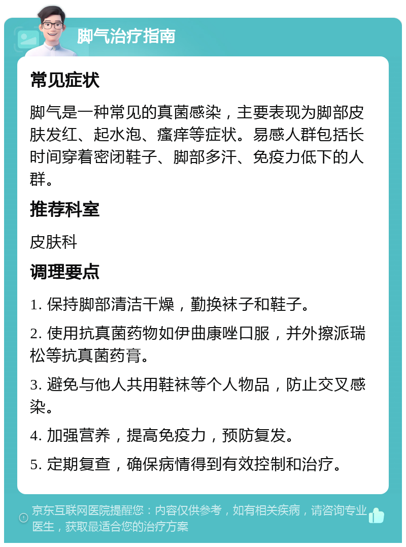 脚气治疗指南 常见症状 脚气是一种常见的真菌感染，主要表现为脚部皮肤发红、起水泡、瘙痒等症状。易感人群包括长时间穿着密闭鞋子、脚部多汗、免疫力低下的人群。 推荐科室 皮肤科 调理要点 1. 保持脚部清洁干燥，勤换袜子和鞋子。 2. 使用抗真菌药物如伊曲康唑口服，并外擦派瑞松等抗真菌药膏。 3. 避免与他人共用鞋袜等个人物品，防止交叉感染。 4. 加强营养，提高免疫力，预防复发。 5. 定期复查，确保病情得到有效控制和治疗。