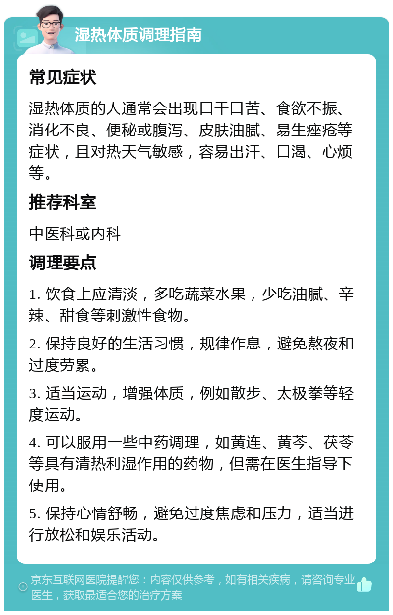 湿热体质调理指南 常见症状 湿热体质的人通常会出现口干口苦、食欲不振、消化不良、便秘或腹泻、皮肤油腻、易生痤疮等症状，且对热天气敏感，容易出汗、口渴、心烦等。 推荐科室 中医科或内科 调理要点 1. 饮食上应清淡，多吃蔬菜水果，少吃油腻、辛辣、甜食等刺激性食物。 2. 保持良好的生活习惯，规律作息，避免熬夜和过度劳累。 3. 适当运动，增强体质，例如散步、太极拳等轻度运动。 4. 可以服用一些中药调理，如黄连、黄芩、茯苓等具有清热利湿作用的药物，但需在医生指导下使用。 5. 保持心情舒畅，避免过度焦虑和压力，适当进行放松和娱乐活动。