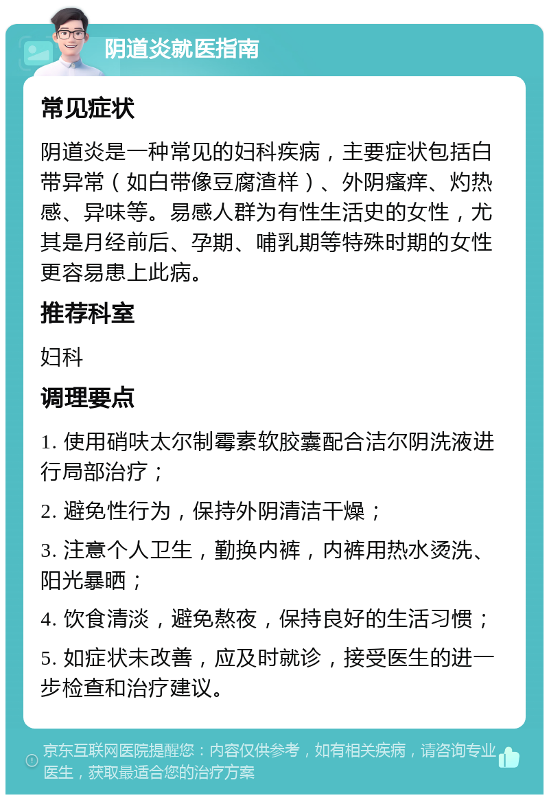 阴道炎就医指南 常见症状 阴道炎是一种常见的妇科疾病，主要症状包括白带异常（如白带像豆腐渣样）、外阴瘙痒、灼热感、异味等。易感人群为有性生活史的女性，尤其是月经前后、孕期、哺乳期等特殊时期的女性更容易患上此病。 推荐科室 妇科 调理要点 1. 使用硝呋太尔制霉素软胶囊配合洁尔阴洗液进行局部治疗； 2. 避免性行为，保持外阴清洁干燥； 3. 注意个人卫生，勤换内裤，内裤用热水烫洗、阳光暴晒； 4. 饮食清淡，避免熬夜，保持良好的生活习惯； 5. 如症状未改善，应及时就诊，接受医生的进一步检查和治疗建议。