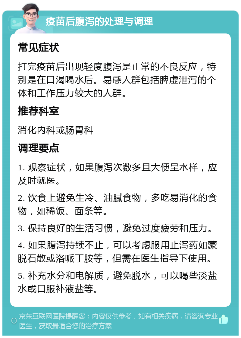 疫苗后腹泻的处理与调理 常见症状 打完疫苗后出现轻度腹泻是正常的不良反应，特别是在口渴喝水后。易感人群包括脾虚泄泻的个体和工作压力较大的人群。 推荐科室 消化内科或肠胃科 调理要点 1. 观察症状，如果腹泻次数多且大便呈水样，应及时就医。 2. 饮食上避免生冷、油腻食物，多吃易消化的食物，如稀饭、面条等。 3. 保持良好的生活习惯，避免过度疲劳和压力。 4. 如果腹泻持续不止，可以考虑服用止泻药如蒙脱石散或洛哌丁胺等，但需在医生指导下使用。 5. 补充水分和电解质，避免脱水，可以喝些淡盐水或口服补液盐等。