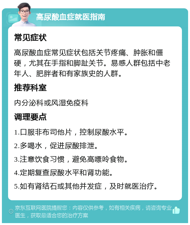 高尿酸血症就医指南 常见症状 高尿酸血症常见症状包括关节疼痛、肿胀和僵硬，尤其在手指和脚趾关节。易感人群包括中老年人、肥胖者和有家族史的人群。 推荐科室 内分泌科或风湿免疫科 调理要点 1.口服非布司他片，控制尿酸水平。 2.多喝水，促进尿酸排泄。 3.注意饮食习惯，避免高嘌呤食物。 4.定期复查尿酸水平和肾功能。 5.如有肾结石或其他并发症，及时就医治疗。