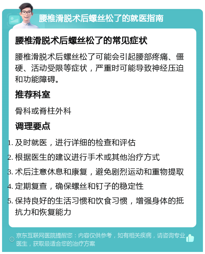 腰椎滑脱术后螺丝松了的就医指南 腰椎滑脱术后螺丝松了的常见症状 腰椎滑脱术后螺丝松了可能会引起腰部疼痛、僵硬、活动受限等症状，严重时可能导致神经压迫和功能障碍。 推荐科室 骨科或脊柱外科 调理要点 及时就医，进行详细的检查和评估 根据医生的建议进行手术或其他治疗方式 术后注意休息和康复，避免剧烈运动和重物提取 定期复查，确保螺丝和钉子的稳定性 保持良好的生活习惯和饮食习惯，增强身体的抵抗力和恢复能力