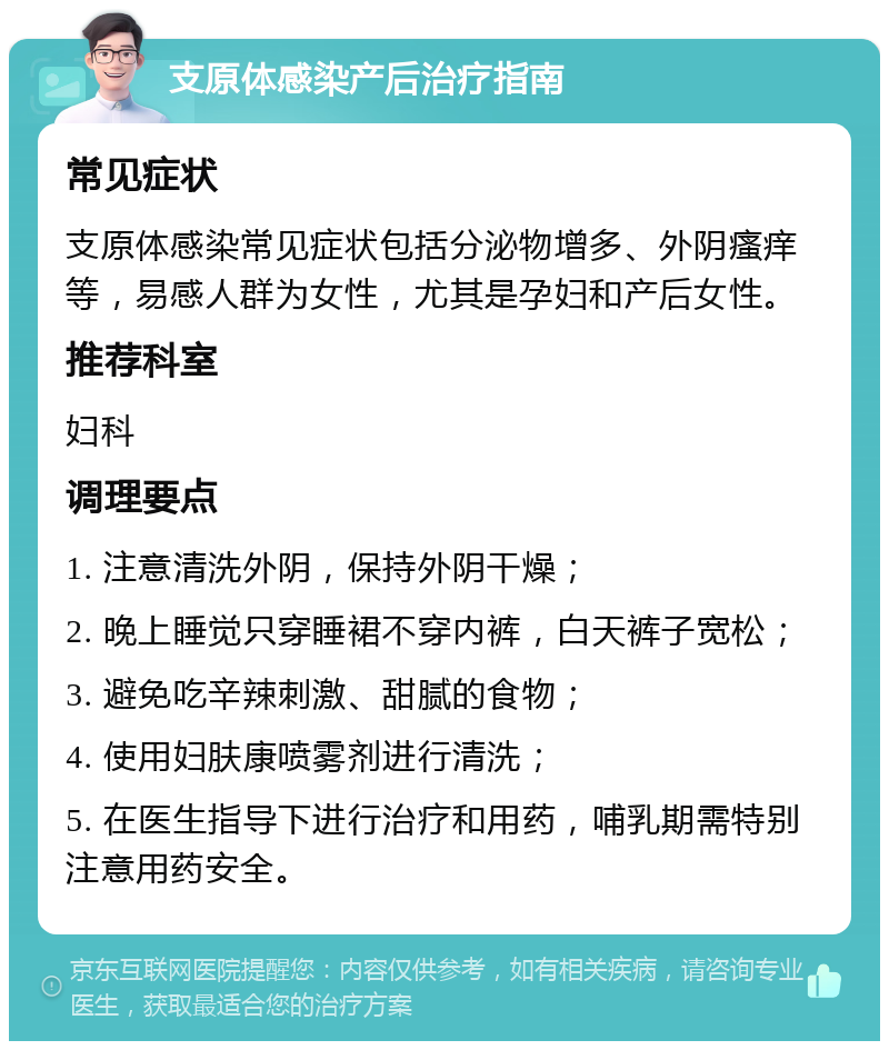 支原体感染产后治疗指南 常见症状 支原体感染常见症状包括分泌物增多、外阴瘙痒等，易感人群为女性，尤其是孕妇和产后女性。 推荐科室 妇科 调理要点 1. 注意清洗外阴，保持外阴干燥； 2. 晚上睡觉只穿睡裙不穿内裤，白天裤子宽松； 3. 避免吃辛辣刺激、甜腻的食物； 4. 使用妇肤康喷雾剂进行清洗； 5. 在医生指导下进行治疗和用药，哺乳期需特别注意用药安全。