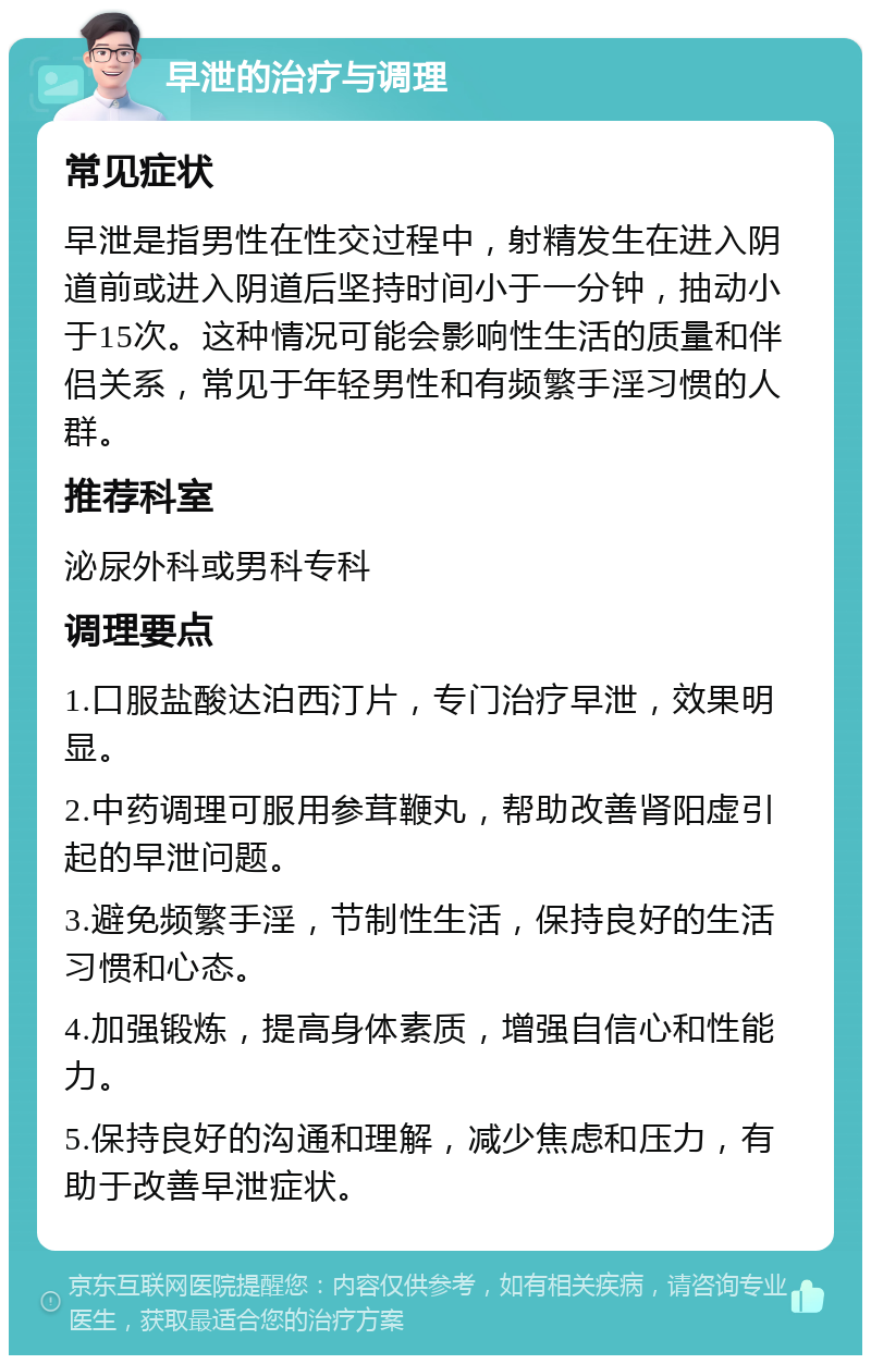 早泄的治疗与调理 常见症状 早泄是指男性在性交过程中，射精发生在进入阴道前或进入阴道后坚持时间小于一分钟，抽动小于15次。这种情况可能会影响性生活的质量和伴侣关系，常见于年轻男性和有频繁手淫习惯的人群。 推荐科室 泌尿外科或男科专科 调理要点 1.口服盐酸达泊西汀片，专门治疗早泄，效果明显。 2.中药调理可服用参茸鞭丸，帮助改善肾阳虚引起的早泄问题。 3.避免频繁手淫，节制性生活，保持良好的生活习惯和心态。 4.加强锻炼，提高身体素质，增强自信心和性能力。 5.保持良好的沟通和理解，减少焦虑和压力，有助于改善早泄症状。