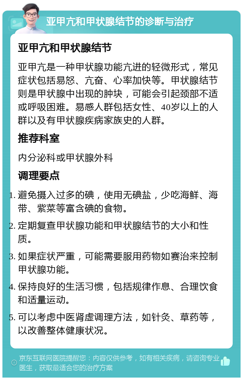 亚甲亢和甲状腺结节的诊断与治疗 亚甲亢和甲状腺结节 亚甲亢是一种甲状腺功能亢进的轻微形式，常见症状包括易怒、亢奋、心率加快等。甲状腺结节则是甲状腺中出现的肿块，可能会引起颈部不适或呼吸困难。易感人群包括女性、40岁以上的人群以及有甲状腺疾病家族史的人群。 推荐科室 内分泌科或甲状腺外科 调理要点 避免摄入过多的碘，使用无碘盐，少吃海鲜、海带、紫菜等富含碘的食物。 定期复查甲状腺功能和甲状腺结节的大小和性质。 如果症状严重，可能需要服用药物如赛治来控制甲状腺功能。 保持良好的生活习惯，包括规律作息、合理饮食和适量运动。 可以考虑中医肾虚调理方法，如针灸、草药等，以改善整体健康状况。