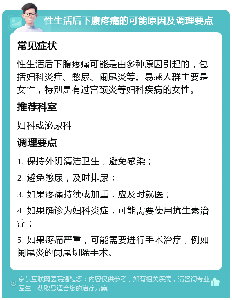 性生活后下腹疼痛的可能原因及调理要点 常见症状 性生活后下腹疼痛可能是由多种原因引起的，包括妇科炎症、憋尿、阑尾炎等。易感人群主要是女性，特别是有过宫颈炎等妇科疾病的女性。 推荐科室 妇科或泌尿科 调理要点 1. 保持外阴清洁卫生，避免感染； 2. 避免憋尿，及时排尿； 3. 如果疼痛持续或加重，应及时就医； 4. 如果确诊为妇科炎症，可能需要使用抗生素治疗； 5. 如果疼痛严重，可能需要进行手术治疗，例如阑尾炎的阑尾切除手术。