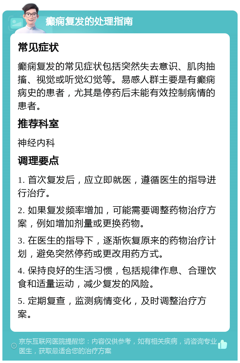 癫痫复发的处理指南 常见症状 癫痫复发的常见症状包括突然失去意识、肌肉抽搐、视觉或听觉幻觉等。易感人群主要是有癫痫病史的患者，尤其是停药后未能有效控制病情的患者。 推荐科室 神经内科 调理要点 1. 首次复发后，应立即就医，遵循医生的指导进行治疗。 2. 如果复发频率增加，可能需要调整药物治疗方案，例如增加剂量或更换药物。 3. 在医生的指导下，逐渐恢复原来的药物治疗计划，避免突然停药或更改用药方式。 4. 保持良好的生活习惯，包括规律作息、合理饮食和适量运动，减少复发的风险。 5. 定期复查，监测病情变化，及时调整治疗方案。