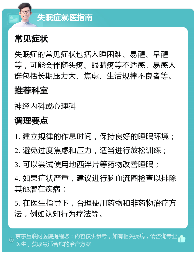 失眠症就医指南 常见症状 失眠症的常见症状包括入睡困难、易醒、早醒等，可能会伴随头疼、眼睛疼等不适感。易感人群包括长期压力大、焦虑、生活规律不良者等。 推荐科室 神经内科或心理科 调理要点 1. 建立规律的作息时间，保持良好的睡眠环境； 2. 避免过度焦虑和压力，适当进行放松训练； 3. 可以尝试使用地西泮片等药物改善睡眠； 4. 如果症状严重，建议进行脑血流图检查以排除其他潜在疾病； 5. 在医生指导下，合理使用药物和非药物治疗方法，例如认知行为疗法等。