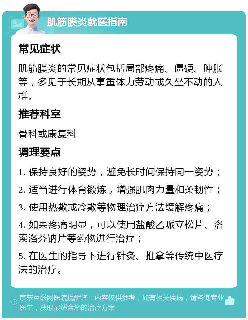 肌筋膜炎就医指南 常见症状 肌筋膜炎的常见症状包括局部疼痛、僵硬、肿胀等，多见于长期从事重体力劳动或久坐不动的人群。 推荐科室 骨科或康复科 调理要点 1. 保持良好的姿势，避免长时间保持同一姿势； 2. 适当进行体育锻炼，增强肌肉力量和柔韧性； 3. 使用热敷或冷敷等物理治疗方法缓解疼痛； 4. 如果疼痛明显，可以使用盐酸乙哌立松片、洛索洛芬钠片等药物进行治疗； 5. 在医生的指导下进行针灸、推拿等传统中医疗法的治疗。