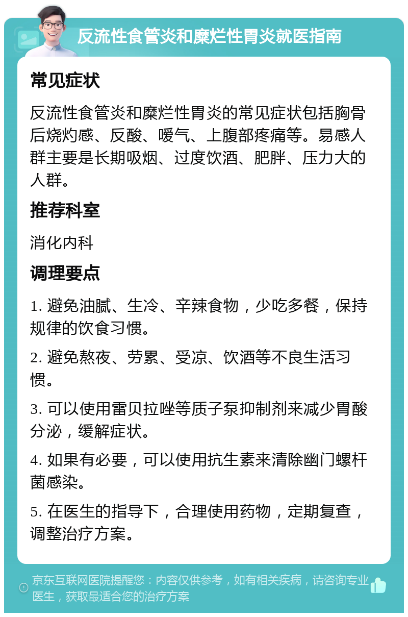 反流性食管炎和糜烂性胃炎就医指南 常见症状 反流性食管炎和糜烂性胃炎的常见症状包括胸骨后烧灼感、反酸、嗳气、上腹部疼痛等。易感人群主要是长期吸烟、过度饮酒、肥胖、压力大的人群。 推荐科室 消化内科 调理要点 1. 避免油腻、生冷、辛辣食物，少吃多餐，保持规律的饮食习惯。 2. 避免熬夜、劳累、受凉、饮酒等不良生活习惯。 3. 可以使用雷贝拉唑等质子泵抑制剂来减少胃酸分泌，缓解症状。 4. 如果有必要，可以使用抗生素来清除幽门螺杆菌感染。 5. 在医生的指导下，合理使用药物，定期复查，调整治疗方案。