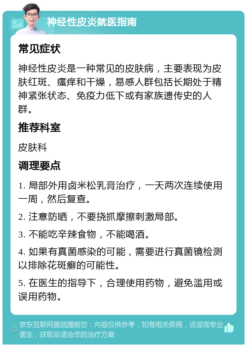 神经性皮炎就医指南 常见症状 神经性皮炎是一种常见的皮肤病，主要表现为皮肤红斑、瘙痒和干燥，易感人群包括长期处于精神紧张状态、免疫力低下或有家族遗传史的人群。 推荐科室 皮肤科 调理要点 1. 局部外用卤米松乳膏治疗，一天两次连续使用一周，然后复查。 2. 注意防晒，不要挠抓摩擦刺激局部。 3. 不能吃辛辣食物，不能喝酒。 4. 如果有真菌感染的可能，需要进行真菌镜检测以排除花斑癣的可能性。 5. 在医生的指导下，合理使用药物，避免滥用或误用药物。