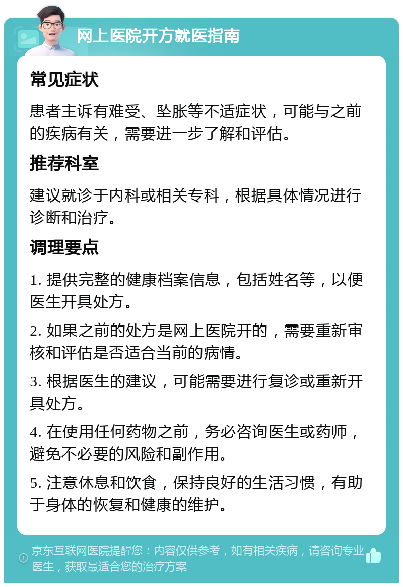 网上医院开方就医指南 常见症状 患者主诉有难受、坠胀等不适症状，可能与之前的疾病有关，需要进一步了解和评估。 推荐科室 建议就诊于内科或相关专科，根据具体情况进行诊断和治疗。 调理要点 1. 提供完整的健康档案信息，包括姓名等，以便医生开具处方。 2. 如果之前的处方是网上医院开的，需要重新审核和评估是否适合当前的病情。 3. 根据医生的建议，可能需要进行复诊或重新开具处方。 4. 在使用任何药物之前，务必咨询医生或药师，避免不必要的风险和副作用。 5. 注意休息和饮食，保持良好的生活习惯，有助于身体的恢复和健康的维护。