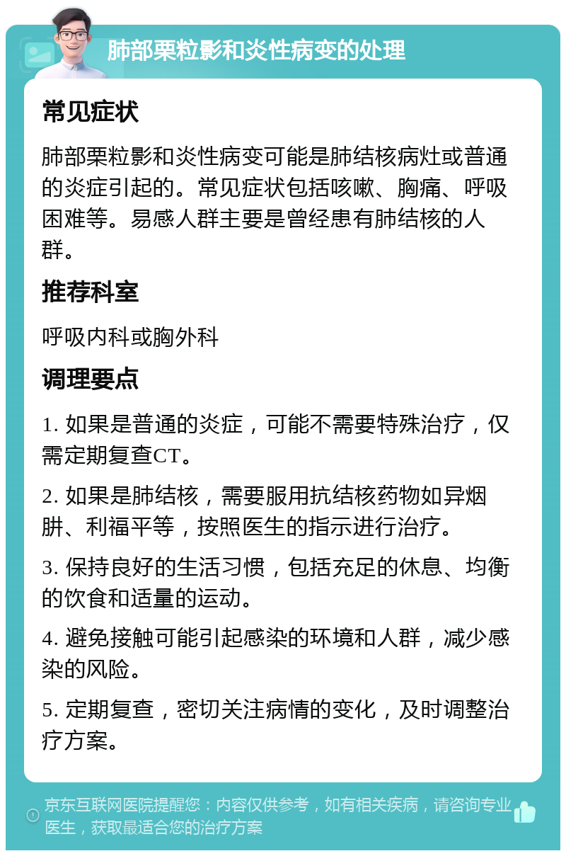 肺部栗粒影和炎性病变的处理 常见症状 肺部栗粒影和炎性病变可能是肺结核病灶或普通的炎症引起的。常见症状包括咳嗽、胸痛、呼吸困难等。易感人群主要是曾经患有肺结核的人群。 推荐科室 呼吸内科或胸外科 调理要点 1. 如果是普通的炎症，可能不需要特殊治疗，仅需定期复查CT。 2. 如果是肺结核，需要服用抗结核药物如异烟肼、利福平等，按照医生的指示进行治疗。 3. 保持良好的生活习惯，包括充足的休息、均衡的饮食和适量的运动。 4. 避免接触可能引起感染的环境和人群，减少感染的风险。 5. 定期复查，密切关注病情的变化，及时调整治疗方案。