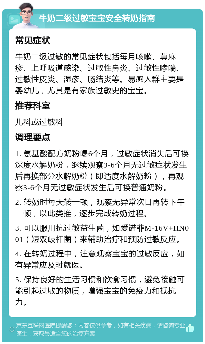 牛奶二级过敏宝宝安全转奶指南 常见症状 牛奶二级过敏的常见症状包括每月咳嗽、荨麻疹、上呼吸道感染、过敏性鼻炎、过敏性哮喘、过敏性皮炎、湿疹、肠结炎等。易感人群主要是婴幼儿，尤其是有家族过敏史的宝宝。 推荐科室 儿科或过敏科 调理要点 1. 氨基酸配方奶粉喝6个月，过敏症状消失后可换深度水解奶粉，继续观察3-6个月无过敏症状发生后再换部分水解奶粉（即适度水解奶粉），再观察3-6个月无过敏症状发生后可换普通奶粉。 2. 转奶时每天转一顿，观察无异常次日再转下午一顿，以此类推，逐步完成转奶过程。 3. 可以服用抗过敏益生菌，如爱诺菲M-16V+HN001（短双歧杆菌）来辅助治疗和预防过敏反应。 4. 在转奶过程中，注意观察宝宝的过敏反应，如有异常应及时就医。 5. 保持良好的生活习惯和饮食习惯，避免接触可能引起过敏的物质，增强宝宝的免疫力和抵抗力。