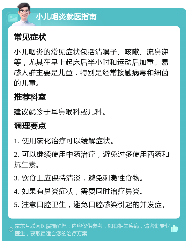 小儿咽炎就医指南 常见症状 小儿咽炎的常见症状包括清嗓子、咳嗽、流鼻涕等，尤其在早上起床后半小时和运动后加重。易感人群主要是儿童，特别是经常接触病毒和细菌的儿童。 推荐科室 建议就诊于耳鼻喉科或儿科。 调理要点 1. 使用雾化治疗可以缓解症状。 2. 可以继续使用中药治疗，避免过多使用西药和抗生素。 3. 饮食上应保持清淡，避免刺激性食物。 4. 如果有鼻炎症状，需要同时治疗鼻炎。 5. 注意口腔卫生，避免口腔感染引起的并发症。