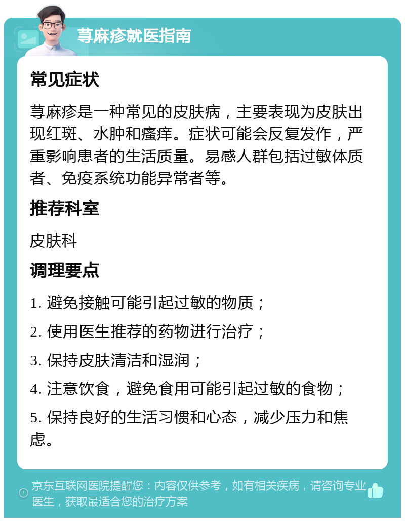 荨麻疹就医指南 常见症状 荨麻疹是一种常见的皮肤病，主要表现为皮肤出现红斑、水肿和瘙痒。症状可能会反复发作，严重影响患者的生活质量。易感人群包括过敏体质者、免疫系统功能异常者等。 推荐科室 皮肤科 调理要点 1. 避免接触可能引起过敏的物质； 2. 使用医生推荐的药物进行治疗； 3. 保持皮肤清洁和湿润； 4. 注意饮食，避免食用可能引起过敏的食物； 5. 保持良好的生活习惯和心态，减少压力和焦虑。