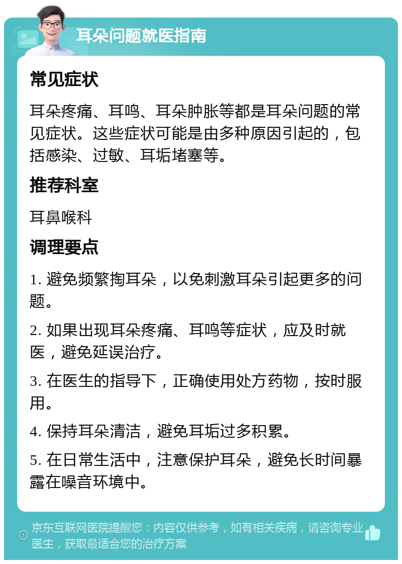 耳朵问题就医指南 常见症状 耳朵疼痛、耳鸣、耳朵肿胀等都是耳朵问题的常见症状。这些症状可能是由多种原因引起的，包括感染、过敏、耳垢堵塞等。 推荐科室 耳鼻喉科 调理要点 1. 避免频繁掏耳朵，以免刺激耳朵引起更多的问题。 2. 如果出现耳朵疼痛、耳鸣等症状，应及时就医，避免延误治疗。 3. 在医生的指导下，正确使用处方药物，按时服用。 4. 保持耳朵清洁，避免耳垢过多积累。 5. 在日常生活中，注意保护耳朵，避免长时间暴露在噪音环境中。