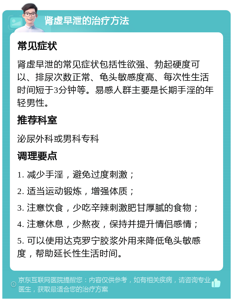 肾虚早泄的治疗方法 常见症状 肾虚早泄的常见症状包括性欲强、勃起硬度可以、排尿次数正常、龟头敏感度高、每次性生活时间短于3分钟等。易感人群主要是长期手淫的年轻男性。 推荐科室 泌尿外科或男科专科 调理要点 1. 减少手淫，避免过度刺激； 2. 适当运动锻炼，增强体质； 3. 注意饮食，少吃辛辣刺激肥甘厚腻的食物； 4. 注意休息，少熬夜，保持并提升情侣感情； 5. 可以使用达克罗宁胶浆外用来降低龟头敏感度，帮助延长性生活时间。