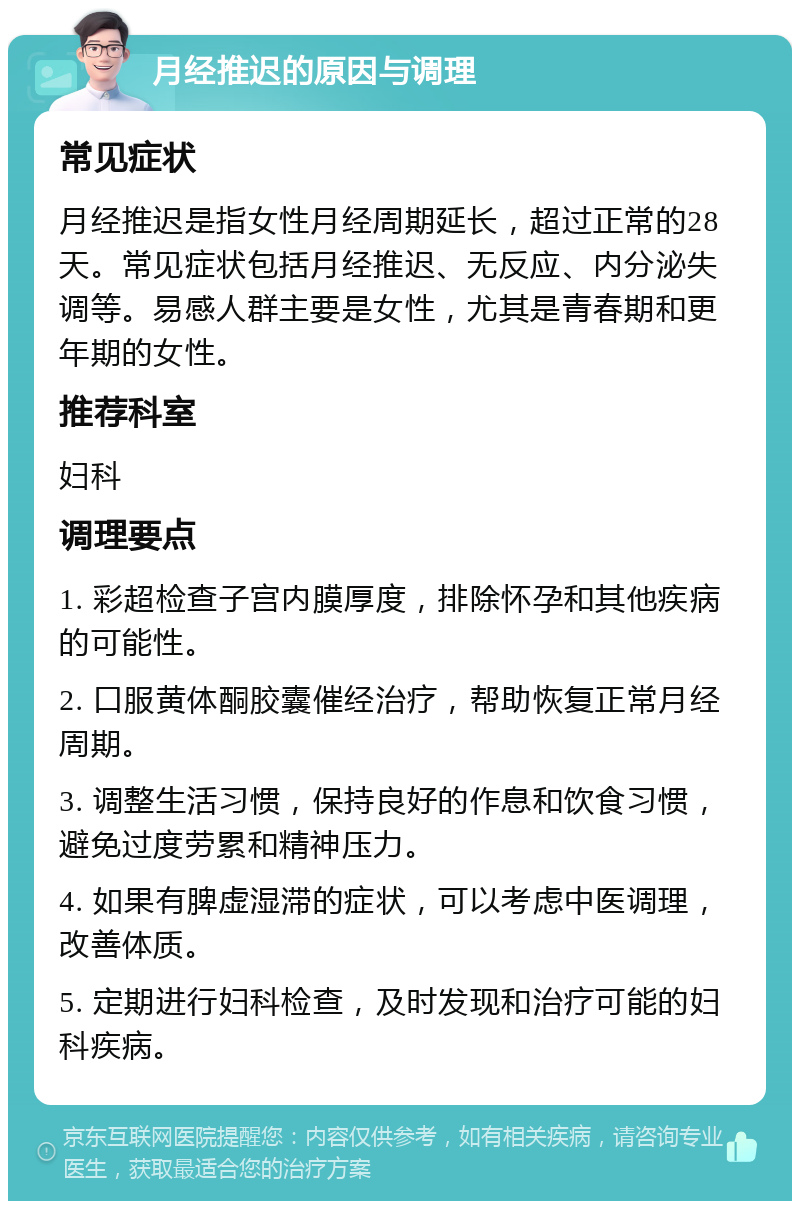 月经推迟的原因与调理 常见症状 月经推迟是指女性月经周期延长，超过正常的28天。常见症状包括月经推迟、无反应、内分泌失调等。易感人群主要是女性，尤其是青春期和更年期的女性。 推荐科室 妇科 调理要点 1. 彩超检查子宫内膜厚度，排除怀孕和其他疾病的可能性。 2. 口服黄体酮胶囊催经治疗，帮助恢复正常月经周期。 3. 调整生活习惯，保持良好的作息和饮食习惯，避免过度劳累和精神压力。 4. 如果有脾虚湿滞的症状，可以考虑中医调理，改善体质。 5. 定期进行妇科检查，及时发现和治疗可能的妇科疾病。