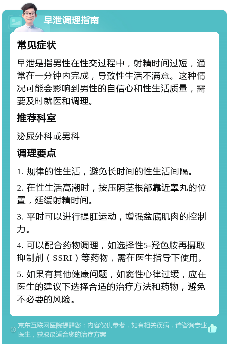 早泄调理指南 常见症状 早泄是指男性在性交过程中，射精时间过短，通常在一分钟内完成，导致性生活不满意。这种情况可能会影响到男性的自信心和性生活质量，需要及时就医和调理。 推荐科室 泌尿外科或男科 调理要点 1. 规律的性生活，避免长时间的性生活间隔。 2. 在性生活高潮时，按压阴茎根部靠近睾丸的位置，延缓射精时间。 3. 平时可以进行提肛运动，增强盆底肌肉的控制力。 4. 可以配合药物调理，如选择性5-羟色胺再摄取抑制剂（SSRI）等药物，需在医生指导下使用。 5. 如果有其他健康问题，如窦性心律过缓，应在医生的建议下选择合适的治疗方法和药物，避免不必要的风险。