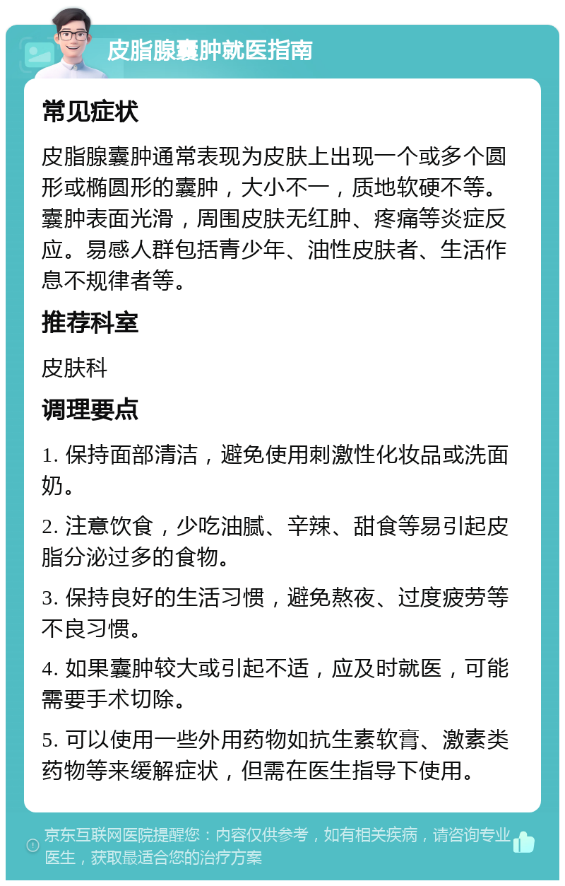 皮脂腺囊肿就医指南 常见症状 皮脂腺囊肿通常表现为皮肤上出现一个或多个圆形或椭圆形的囊肿，大小不一，质地软硬不等。囊肿表面光滑，周围皮肤无红肿、疼痛等炎症反应。易感人群包括青少年、油性皮肤者、生活作息不规律者等。 推荐科室 皮肤科 调理要点 1. 保持面部清洁，避免使用刺激性化妆品或洗面奶。 2. 注意饮食，少吃油腻、辛辣、甜食等易引起皮脂分泌过多的食物。 3. 保持良好的生活习惯，避免熬夜、过度疲劳等不良习惯。 4. 如果囊肿较大或引起不适，应及时就医，可能需要手术切除。 5. 可以使用一些外用药物如抗生素软膏、激素类药物等来缓解症状，但需在医生指导下使用。