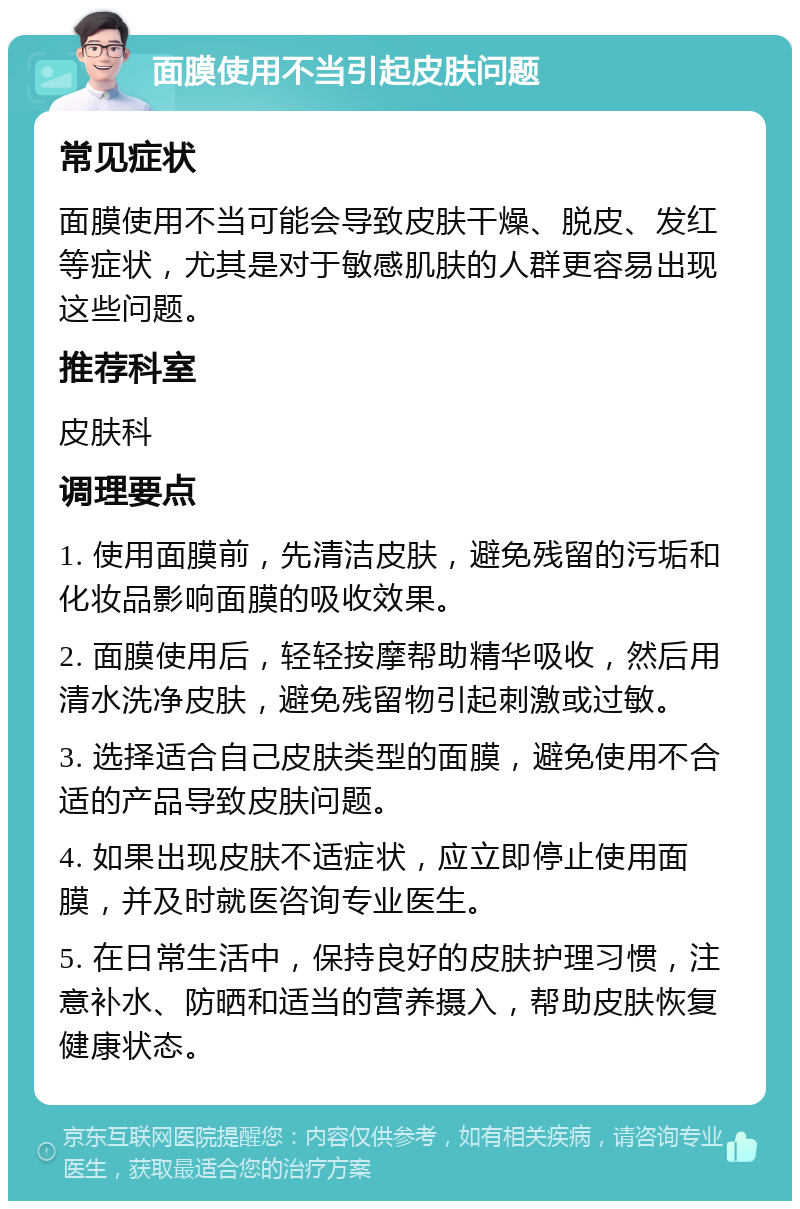 面膜使用不当引起皮肤问题 常见症状 面膜使用不当可能会导致皮肤干燥、脱皮、发红等症状，尤其是对于敏感肌肤的人群更容易出现这些问题。 推荐科室 皮肤科 调理要点 1. 使用面膜前，先清洁皮肤，避免残留的污垢和化妆品影响面膜的吸收效果。 2. 面膜使用后，轻轻按摩帮助精华吸收，然后用清水洗净皮肤，避免残留物引起刺激或过敏。 3. 选择适合自己皮肤类型的面膜，避免使用不合适的产品导致皮肤问题。 4. 如果出现皮肤不适症状，应立即停止使用面膜，并及时就医咨询专业医生。 5. 在日常生活中，保持良好的皮肤护理习惯，注意补水、防晒和适当的营养摄入，帮助皮肤恢复健康状态。