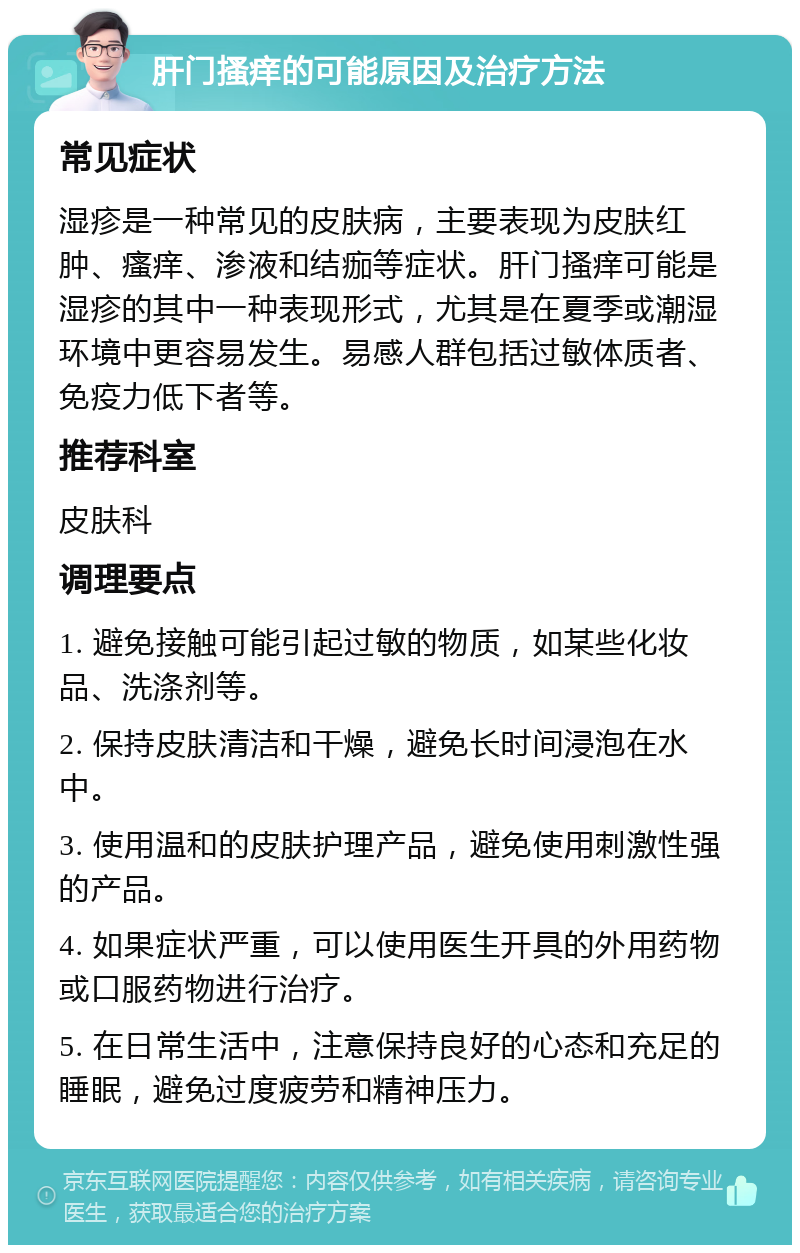 肝门搔痒的可能原因及治疗方法 常见症状 湿疹是一种常见的皮肤病，主要表现为皮肤红肿、瘙痒、渗液和结痂等症状。肝门搔痒可能是湿疹的其中一种表现形式，尤其是在夏季或潮湿环境中更容易发生。易感人群包括过敏体质者、免疫力低下者等。 推荐科室 皮肤科 调理要点 1. 避免接触可能引起过敏的物质，如某些化妆品、洗涤剂等。 2. 保持皮肤清洁和干燥，避免长时间浸泡在水中。 3. 使用温和的皮肤护理产品，避免使用刺激性强的产品。 4. 如果症状严重，可以使用医生开具的外用药物或口服药物进行治疗。 5. 在日常生活中，注意保持良好的心态和充足的睡眠，避免过度疲劳和精神压力。