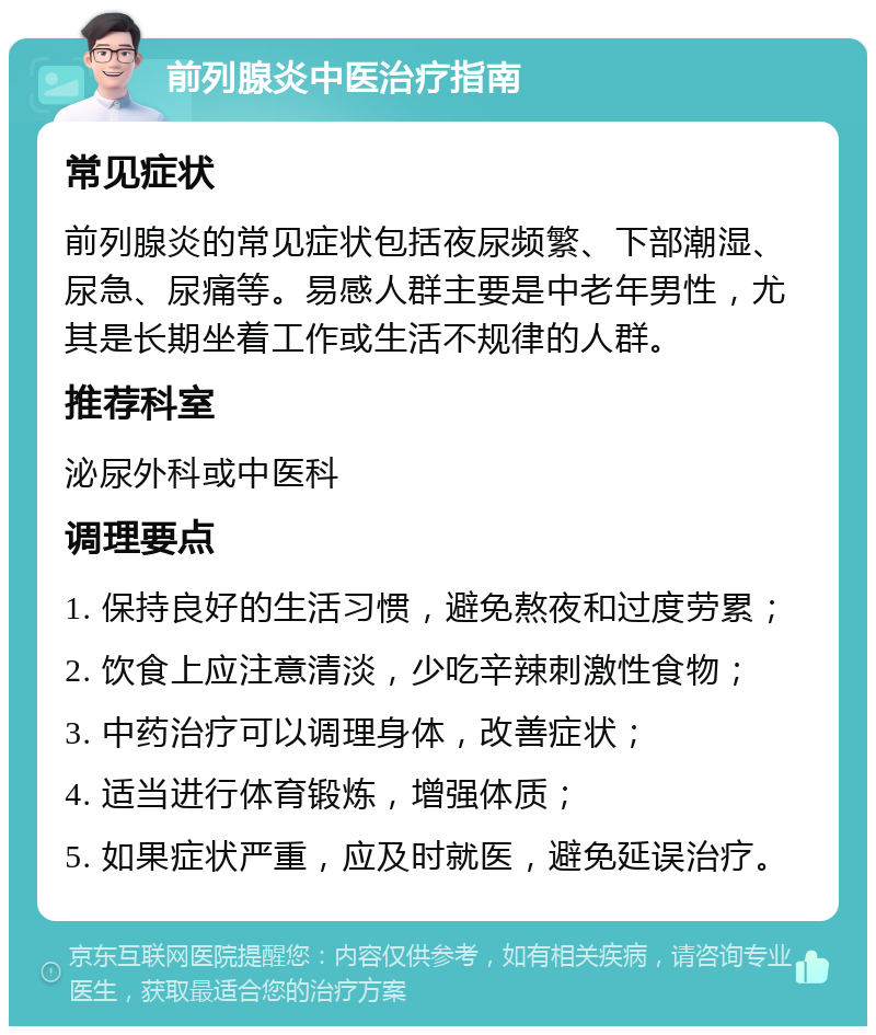 前列腺炎中医治疗指南 常见症状 前列腺炎的常见症状包括夜尿频繁、下部潮湿、尿急、尿痛等。易感人群主要是中老年男性，尤其是长期坐着工作或生活不规律的人群。 推荐科室 泌尿外科或中医科 调理要点 1. 保持良好的生活习惯，避免熬夜和过度劳累； 2. 饮食上应注意清淡，少吃辛辣刺激性食物； 3. 中药治疗可以调理身体，改善症状； 4. 适当进行体育锻炼，增强体质； 5. 如果症状严重，应及时就医，避免延误治疗。