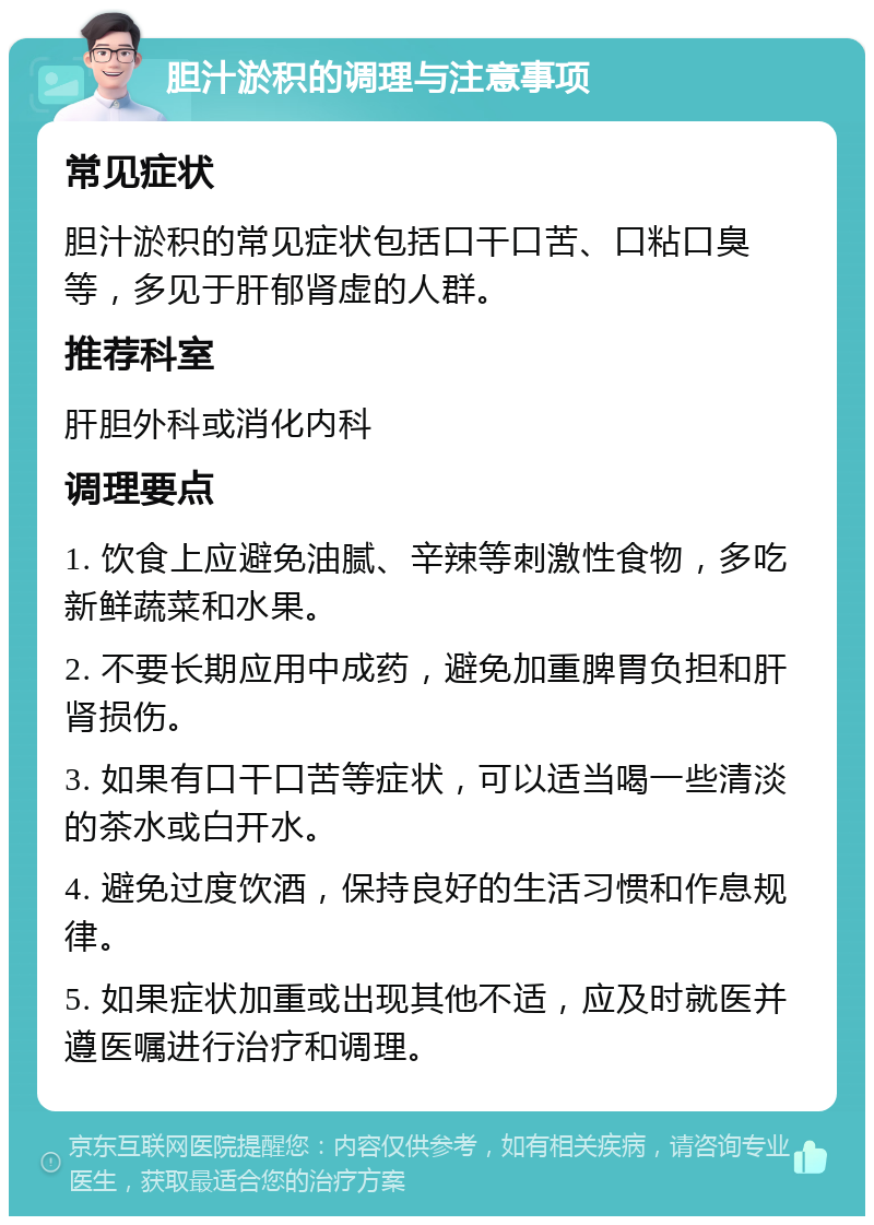 胆汁淤积的调理与注意事项 常见症状 胆汁淤积的常见症状包括口干口苦、口粘口臭等，多见于肝郁肾虚的人群。 推荐科室 肝胆外科或消化内科 调理要点 1. 饮食上应避免油腻、辛辣等刺激性食物，多吃新鲜蔬菜和水果。 2. 不要长期应用中成药，避免加重脾胃负担和肝肾损伤。 3. 如果有口干口苦等症状，可以适当喝一些清淡的茶水或白开水。 4. 避免过度饮酒，保持良好的生活习惯和作息规律。 5. 如果症状加重或出现其他不适，应及时就医并遵医嘱进行治疗和调理。