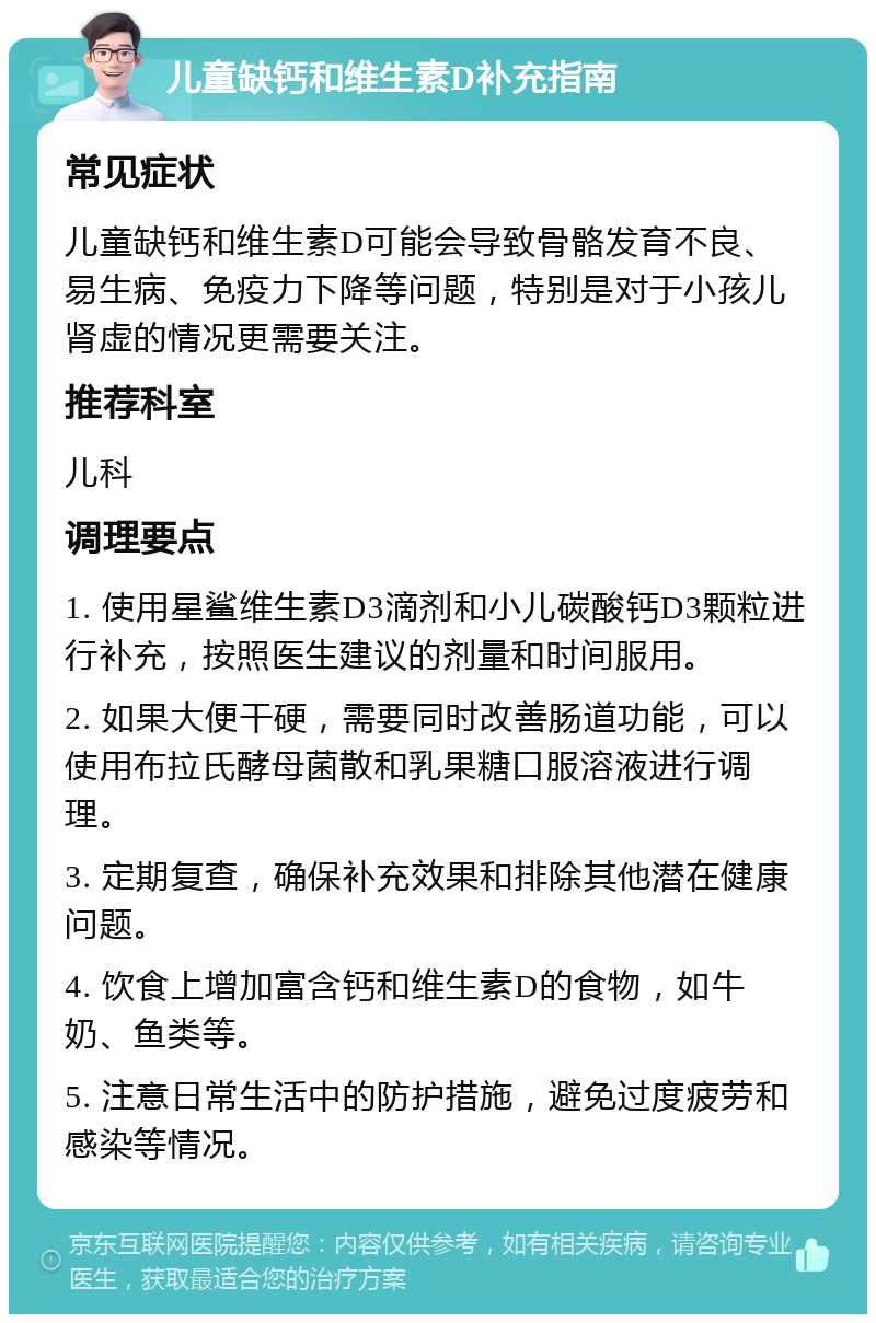 儿童缺钙和维生素D补充指南 常见症状 儿童缺钙和维生素D可能会导致骨骼发育不良、易生病、免疫力下降等问题，特别是对于小孩儿肾虚的情况更需要关注。 推荐科室 儿科 调理要点 1. 使用星鲨维生素D3滴剂和小儿碳酸钙D3颗粒进行补充，按照医生建议的剂量和时间服用。 2. 如果大便干硬，需要同时改善肠道功能，可以使用布拉氏酵母菌散和乳果糖口服溶液进行调理。 3. 定期复查，确保补充效果和排除其他潜在健康问题。 4. 饮食上增加富含钙和维生素D的食物，如牛奶、鱼类等。 5. 注意日常生活中的防护措施，避免过度疲劳和感染等情况。