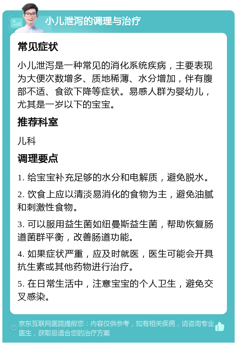 小儿泄泻的调理与治疗 常见症状 小儿泄泻是一种常见的消化系统疾病，主要表现为大便次数增多、质地稀薄、水分增加，伴有腹部不适、食欲下降等症状。易感人群为婴幼儿，尤其是一岁以下的宝宝。 推荐科室 儿科 调理要点 1. 给宝宝补充足够的水分和电解质，避免脱水。 2. 饮食上应以清淡易消化的食物为主，避免油腻和刺激性食物。 3. 可以服用益生菌如纽曼斯益生菌，帮助恢复肠道菌群平衡，改善肠道功能。 4. 如果症状严重，应及时就医，医生可能会开具抗生素或其他药物进行治疗。 5. 在日常生活中，注意宝宝的个人卫生，避免交叉感染。