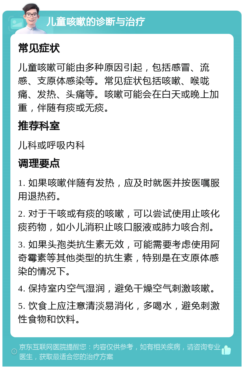 儿童咳嗽的诊断与治疗 常见症状 儿童咳嗽可能由多种原因引起，包括感冒、流感、支原体感染等。常见症状包括咳嗽、喉咙痛、发热、头痛等。咳嗽可能会在白天或晚上加重，伴随有痰或无痰。 推荐科室 儿科或呼吸内科 调理要点 1. 如果咳嗽伴随有发热，应及时就医并按医嘱服用退热药。 2. 对于干咳或有痰的咳嗽，可以尝试使用止咳化痰药物，如小儿消积止咳口服液或肺力咳合剂。 3. 如果头孢类抗生素无效，可能需要考虑使用阿奇霉素等其他类型的抗生素，特别是在支原体感染的情况下。 4. 保持室内空气湿润，避免干燥空气刺激咳嗽。 5. 饮食上应注意清淡易消化，多喝水，避免刺激性食物和饮料。