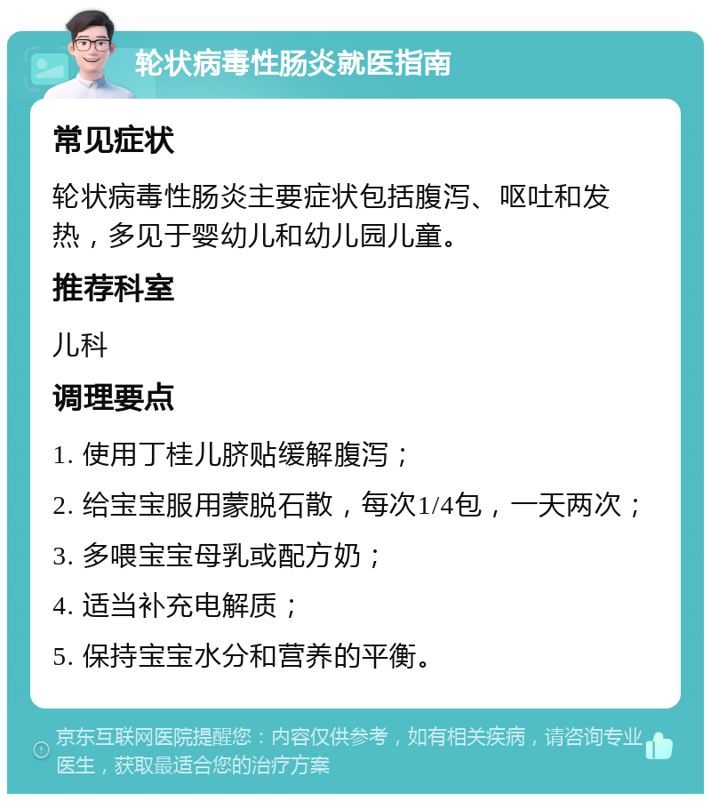 轮状病毒性肠炎就医指南 常见症状 轮状病毒性肠炎主要症状包括腹泻、呕吐和发热，多见于婴幼儿和幼儿园儿童。 推荐科室 儿科 调理要点 1. 使用丁桂儿脐贴缓解腹泻； 2. 给宝宝服用蒙脱石散，每次1/4包，一天两次； 3. 多喂宝宝母乳或配方奶； 4. 适当补充电解质； 5. 保持宝宝水分和营养的平衡。