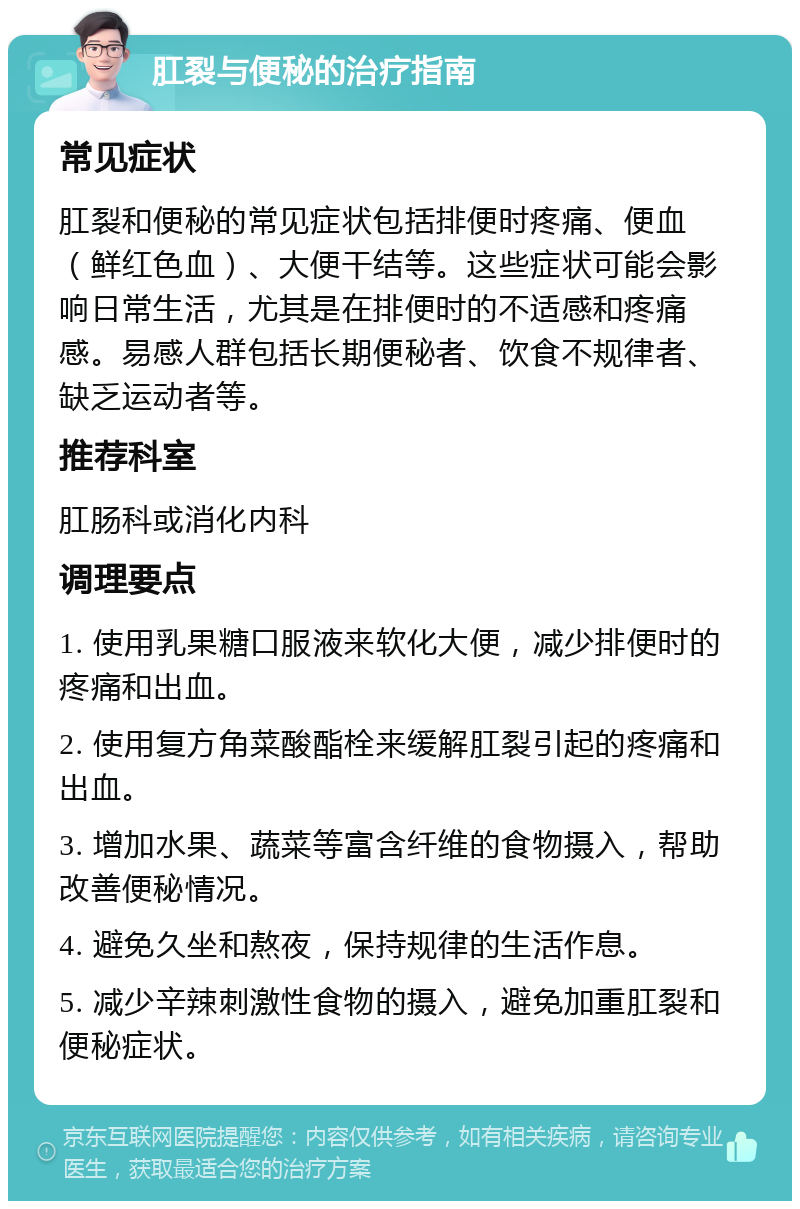 肛裂与便秘的治疗指南 常见症状 肛裂和便秘的常见症状包括排便时疼痛、便血（鲜红色血）、大便干结等。这些症状可能会影响日常生活，尤其是在排便时的不适感和疼痛感。易感人群包括长期便秘者、饮食不规律者、缺乏运动者等。 推荐科室 肛肠科或消化内科 调理要点 1. 使用乳果糖口服液来软化大便，减少排便时的疼痛和出血。 2. 使用复方角菜酸酯栓来缓解肛裂引起的疼痛和出血。 3. 增加水果、蔬菜等富含纤维的食物摄入，帮助改善便秘情况。 4. 避免久坐和熬夜，保持规律的生活作息。 5. 减少辛辣刺激性食物的摄入，避免加重肛裂和便秘症状。