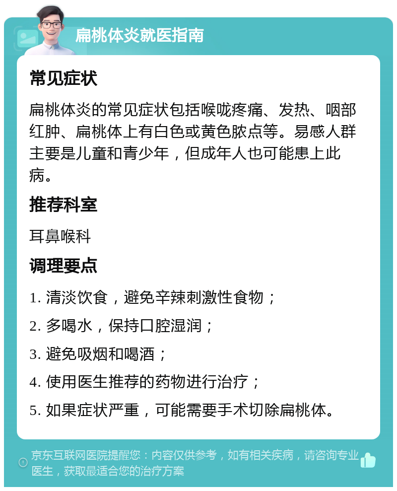 扁桃体炎就医指南 常见症状 扁桃体炎的常见症状包括喉咙疼痛、发热、咽部红肿、扁桃体上有白色或黄色脓点等。易感人群主要是儿童和青少年，但成年人也可能患上此病。 推荐科室 耳鼻喉科 调理要点 1. 清淡饮食，避免辛辣刺激性食物； 2. 多喝水，保持口腔湿润； 3. 避免吸烟和喝酒； 4. 使用医生推荐的药物进行治疗； 5. 如果症状严重，可能需要手术切除扁桃体。