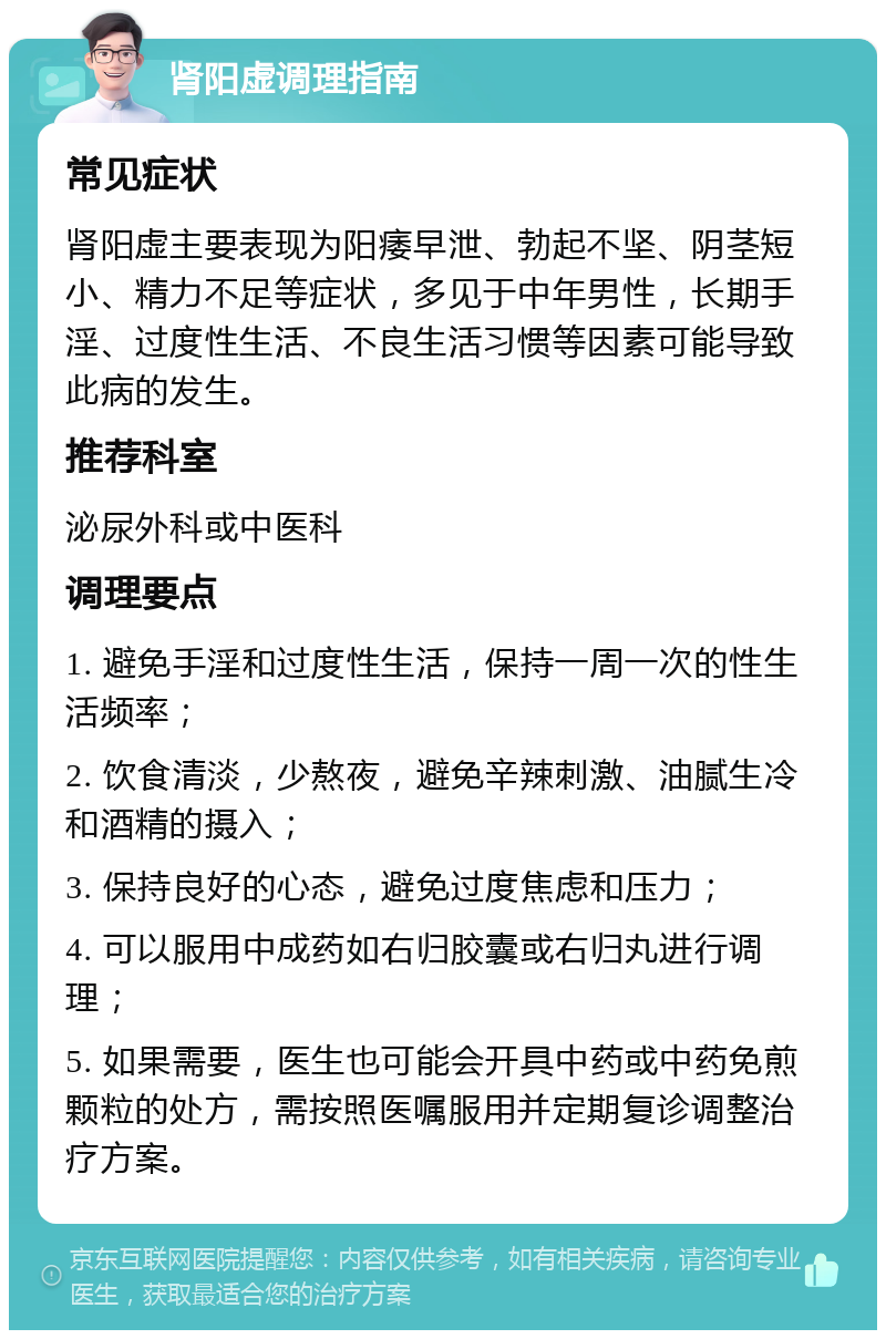 肾阳虚调理指南 常见症状 肾阳虚主要表现为阳痿早泄、勃起不坚、阴茎短小、精力不足等症状，多见于中年男性，长期手淫、过度性生活、不良生活习惯等因素可能导致此病的发生。 推荐科室 泌尿外科或中医科 调理要点 1. 避免手淫和过度性生活，保持一周一次的性生活频率； 2. 饮食清淡，少熬夜，避免辛辣刺激、油腻生冷和酒精的摄入； 3. 保持良好的心态，避免过度焦虑和压力； 4. 可以服用中成药如右归胶囊或右归丸进行调理； 5. 如果需要，医生也可能会开具中药或中药免煎颗粒的处方，需按照医嘱服用并定期复诊调整治疗方案。