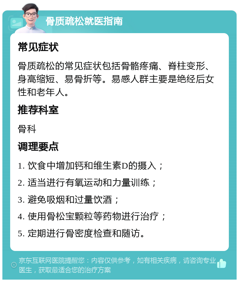 骨质疏松就医指南 常见症状 骨质疏松的常见症状包括骨骼疼痛、脊柱变形、身高缩短、易骨折等。易感人群主要是绝经后女性和老年人。 推荐科室 骨科 调理要点 1. 饮食中增加钙和维生素D的摄入； 2. 适当进行有氧运动和力量训练； 3. 避免吸烟和过量饮酒； 4. 使用骨松宝颗粒等药物进行治疗； 5. 定期进行骨密度检查和随访。