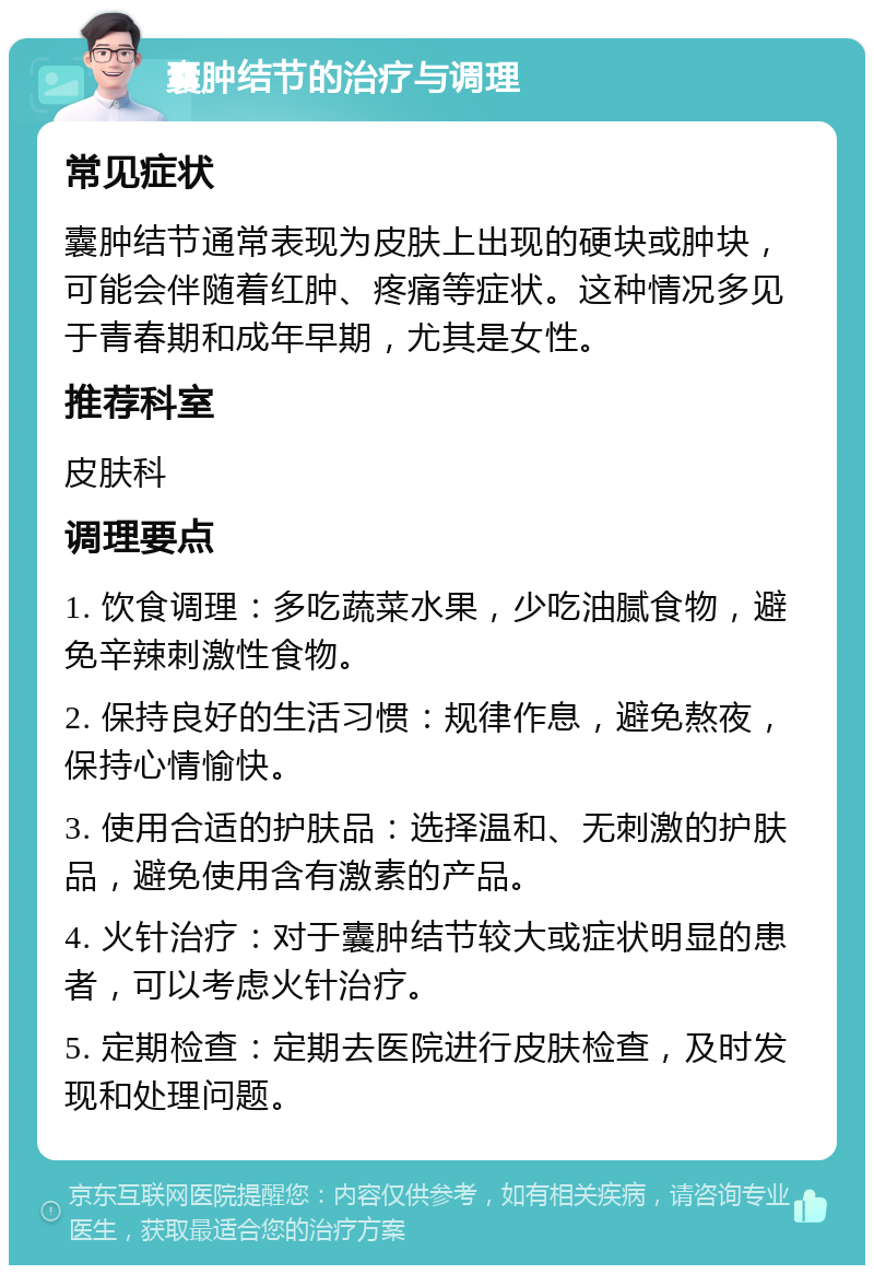 囊肿结节的治疗与调理 常见症状 囊肿结节通常表现为皮肤上出现的硬块或肿块，可能会伴随着红肿、疼痛等症状。这种情况多见于青春期和成年早期，尤其是女性。 推荐科室 皮肤科 调理要点 1. 饮食调理：多吃蔬菜水果，少吃油腻食物，避免辛辣刺激性食物。 2. 保持良好的生活习惯：规律作息，避免熬夜，保持心情愉快。 3. 使用合适的护肤品：选择温和、无刺激的护肤品，避免使用含有激素的产品。 4. 火针治疗：对于囊肿结节较大或症状明显的患者，可以考虑火针治疗。 5. 定期检查：定期去医院进行皮肤检查，及时发现和处理问题。