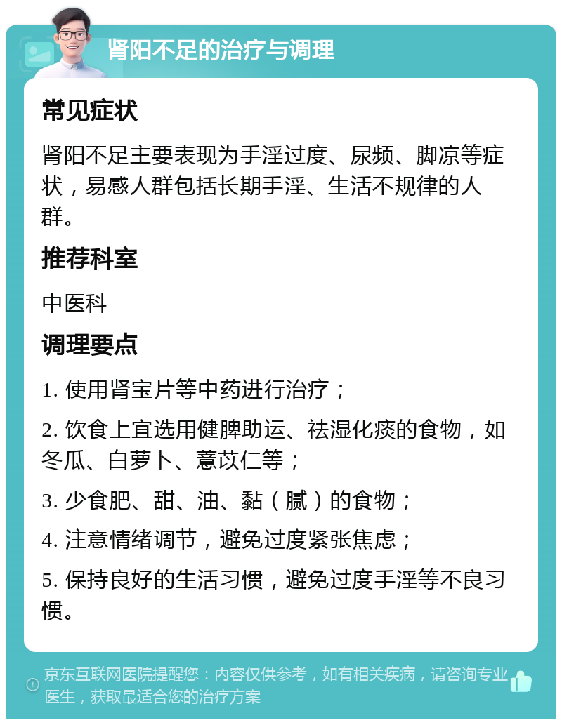 肾阳不足的治疗与调理 常见症状 肾阳不足主要表现为手淫过度、尿频、脚凉等症状，易感人群包括长期手淫、生活不规律的人群。 推荐科室 中医科 调理要点 1. 使用肾宝片等中药进行治疗； 2. 饮食上宜选用健脾助运、祛湿化痰的食物，如冬瓜、白萝卜、薏苡仁等； 3. 少食肥、甜、油、黏（腻）的食物； 4. 注意情绪调节，避免过度紧张焦虑； 5. 保持良好的生活习惯，避免过度手淫等不良习惯。