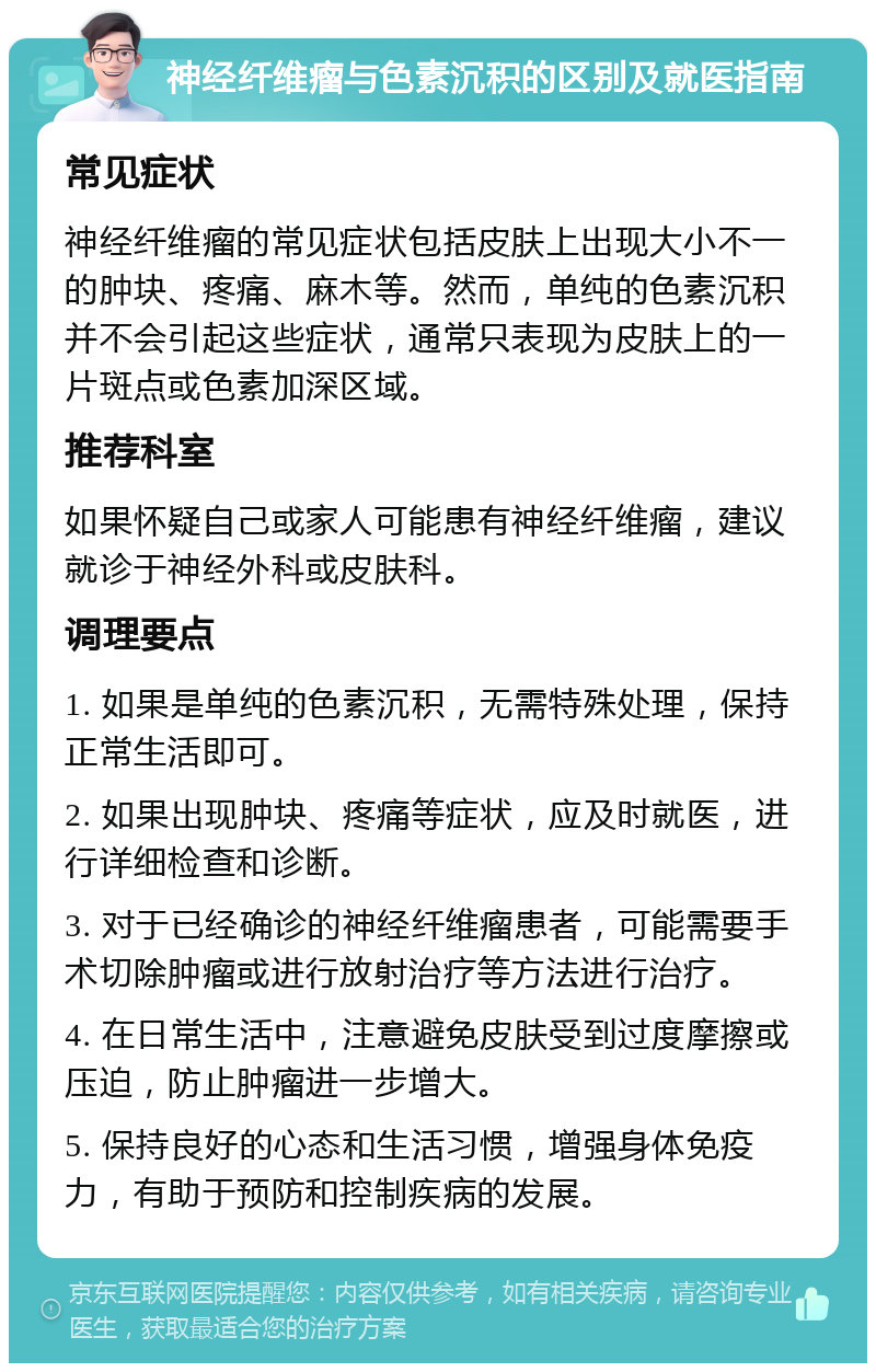 神经纤维瘤与色素沉积的区别及就医指南 常见症状 神经纤维瘤的常见症状包括皮肤上出现大小不一的肿块、疼痛、麻木等。然而，单纯的色素沉积并不会引起这些症状，通常只表现为皮肤上的一片斑点或色素加深区域。 推荐科室 如果怀疑自己或家人可能患有神经纤维瘤，建议就诊于神经外科或皮肤科。 调理要点 1. 如果是单纯的色素沉积，无需特殊处理，保持正常生活即可。 2. 如果出现肿块、疼痛等症状，应及时就医，进行详细检查和诊断。 3. 对于已经确诊的神经纤维瘤患者，可能需要手术切除肿瘤或进行放射治疗等方法进行治疗。 4. 在日常生活中，注意避免皮肤受到过度摩擦或压迫，防止肿瘤进一步增大。 5. 保持良好的心态和生活习惯，增强身体免疫力，有助于预防和控制疾病的发展。