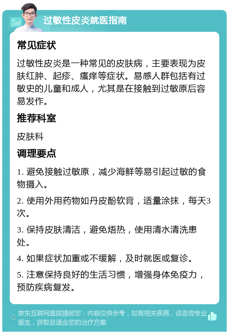 过敏性皮炎就医指南 常见症状 过敏性皮炎是一种常见的皮肤病，主要表现为皮肤红肿、起疹、瘙痒等症状。易感人群包括有过敏史的儿童和成人，尤其是在接触到过敏原后容易发作。 推荐科室 皮肤科 调理要点 1. 避免接触过敏原，减少海鲜等易引起过敏的食物摄入。 2. 使用外用药物如丹皮酚软膏，适量涂抹，每天3次。 3. 保持皮肤清洁，避免焐热，使用清水清洗患处。 4. 如果症状加重或不缓解，及时就医或复诊。 5. 注意保持良好的生活习惯，增强身体免疫力，预防疾病复发。