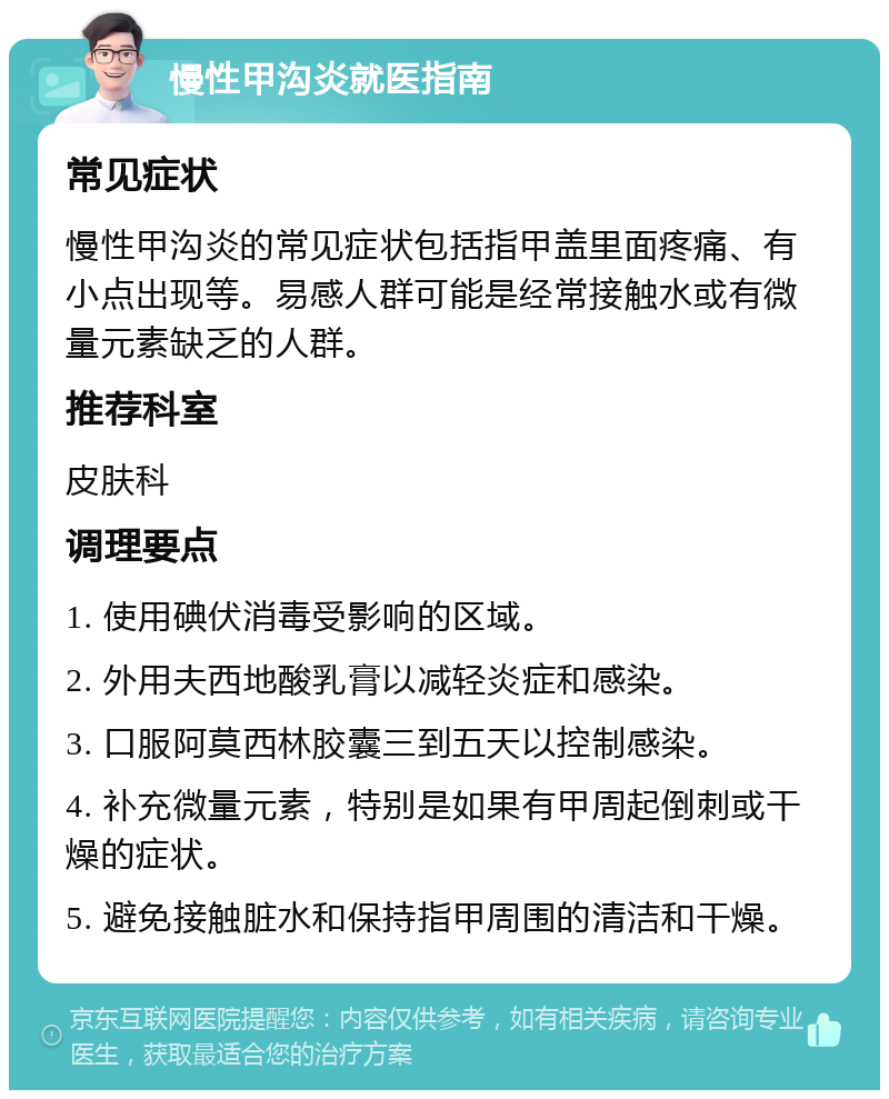 慢性甲沟炎就医指南 常见症状 慢性甲沟炎的常见症状包括指甲盖里面疼痛、有小点出现等。易感人群可能是经常接触水或有微量元素缺乏的人群。 推荐科室 皮肤科 调理要点 1. 使用碘伏消毒受影响的区域。 2. 外用夫西地酸乳膏以减轻炎症和感染。 3. 口服阿莫西林胶囊三到五天以控制感染。 4. 补充微量元素，特别是如果有甲周起倒刺或干燥的症状。 5. 避免接触脏水和保持指甲周围的清洁和干燥。