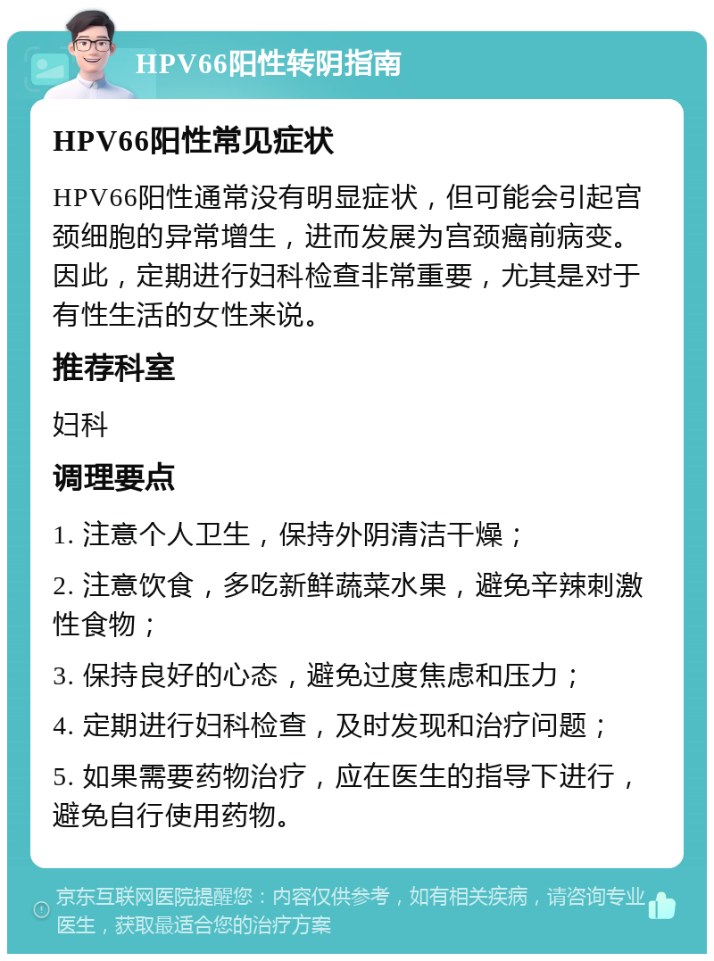 HPV66阳性转阴指南 HPV66阳性常见症状 HPV66阳性通常没有明显症状，但可能会引起宫颈细胞的异常增生，进而发展为宫颈癌前病变。因此，定期进行妇科检查非常重要，尤其是对于有性生活的女性来说。 推荐科室 妇科 调理要点 1. 注意个人卫生，保持外阴清洁干燥； 2. 注意饮食，多吃新鲜蔬菜水果，避免辛辣刺激性食物； 3. 保持良好的心态，避免过度焦虑和压力； 4. 定期进行妇科检查，及时发现和治疗问题； 5. 如果需要药物治疗，应在医生的指导下进行，避免自行使用药物。