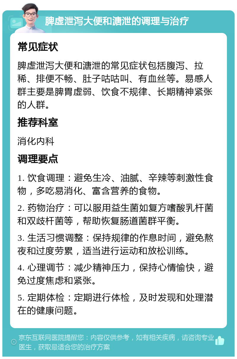 脾虚泄泻大便和溏泄的调理与治疗 常见症状 脾虚泄泻大便和溏泄的常见症状包括腹泻、拉稀、排便不畅、肚子咕咕叫、有血丝等。易感人群主要是脾胃虚弱、饮食不规律、长期精神紧张的人群。 推荐科室 消化内科 调理要点 1. 饮食调理：避免生冷、油腻、辛辣等刺激性食物，多吃易消化、富含营养的食物。 2. 药物治疗：可以服用益生菌如复方嗜酸乳杆菌和双歧杆菌等，帮助恢复肠道菌群平衡。 3. 生活习惯调整：保持规律的作息时间，避免熬夜和过度劳累，适当进行运动和放松训练。 4. 心理调节：减少精神压力，保持心情愉快，避免过度焦虑和紧张。 5. 定期体检：定期进行体检，及时发现和处理潜在的健康问题。