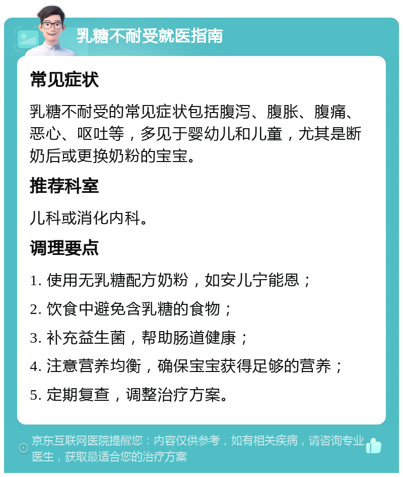 乳糖不耐受就医指南 常见症状 乳糖不耐受的常见症状包括腹泻、腹胀、腹痛、恶心、呕吐等，多见于婴幼儿和儿童，尤其是断奶后或更换奶粉的宝宝。 推荐科室 儿科或消化内科。 调理要点 1. 使用无乳糖配方奶粉，如安儿宁能恩； 2. 饮食中避免含乳糖的食物； 3. 补充益生菌，帮助肠道健康； 4. 注意营养均衡，确保宝宝获得足够的营养； 5. 定期复查，调整治疗方案。